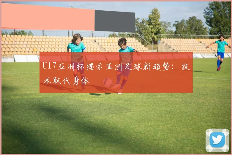 U17亚洲杯揭示亚洲足球新趋势：技术取代身体