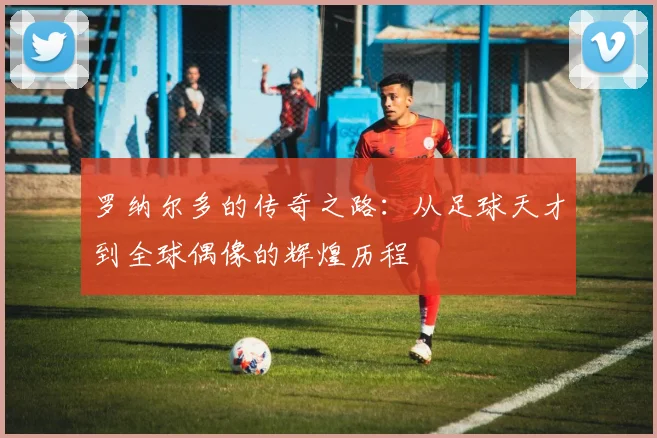 罗纳尔多的传奇之路：从足球天才到全球偶像的辉煌历程
