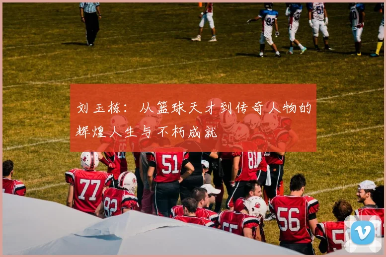 刘玉栋：从篮球天才到传奇人物的辉煌人生与不朽成就