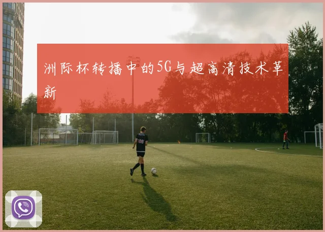 洲际杯转播中的5G与超高清技术革新