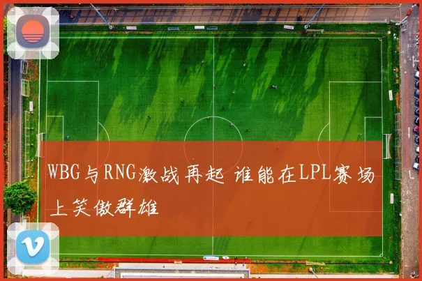 WBG与RNG激战再起 谁能在LPL赛场上笑傲群雄