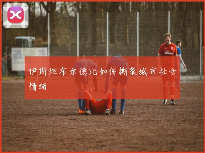 伊斯坦布尔德比如何撕裂城市社会情绪