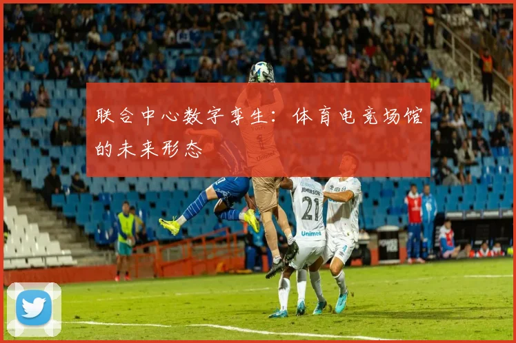 联合中心数字孪生：体育电竞场馆的未来形态