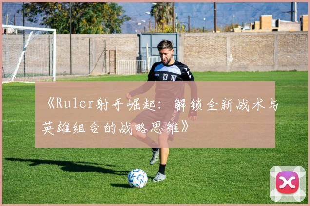 《Ruler射手崛起：解锁全新战术与英雄组合的战略思维》